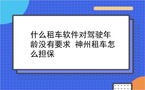 什么租车软件对驾驶年龄没有要求?神州租车怎么担保?插图