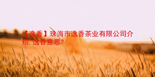 【逸香】珠海市逸香茶业有限公司介绍,逸香意思? 第1张 【逸香】珠海市逸香茶业有限公司介绍,逸香意思? 第1张