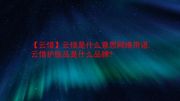 【云惜】云惜是什么意思网络用语,云惜护肤品是什么品牌?  第1张