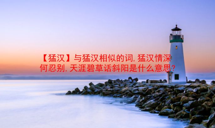 【猛汉】与猛汉相似的词,猛汉情深何忍别,天涯碧草话斜阳是什么意思?  第1张