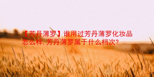 【芳丹薄罗】谁用过芳丹薄罗化妆品怎么样,芳丹薄罗属于什么档次? 第1张 【芳丹薄罗】谁用过芳丹薄罗化妆品怎么样,芳丹薄罗属于什么档次? 第1张