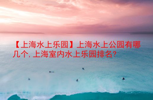 【上海水上乐园】上海水上公园有哪几个,上海室内水上乐园排名?  第1张