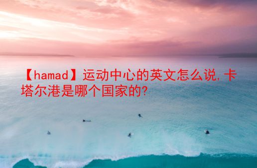 【hamad】运动中心的英文怎么说,卡塔尔港是哪个国家的?  第1张